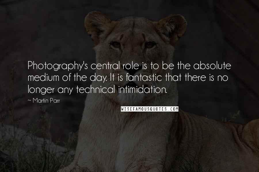 Martin Parr Quotes: Photography's central role is to be the absolute medium of the day. It is fantastic that there is no longer any technical intimidation.