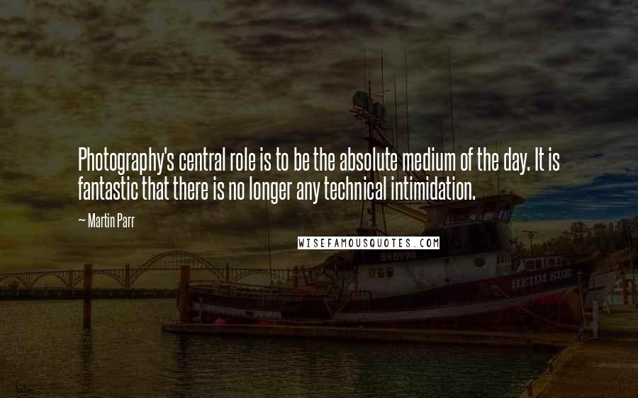 Martin Parr Quotes: Photography's central role is to be the absolute medium of the day. It is fantastic that there is no longer any technical intimidation.