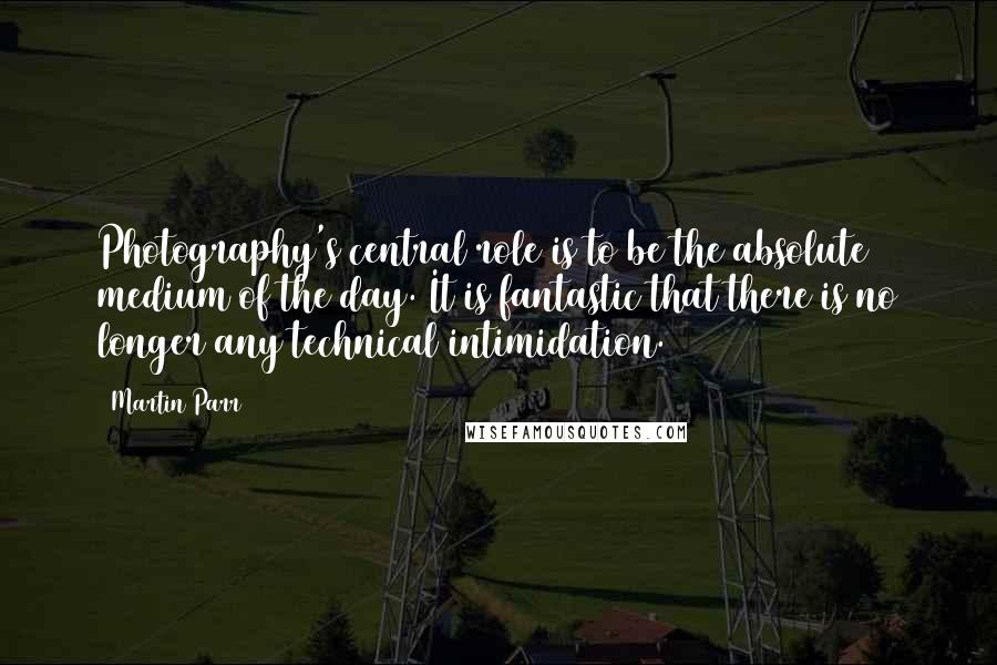 Martin Parr Quotes: Photography's central role is to be the absolute medium of the day. It is fantastic that there is no longer any technical intimidation.