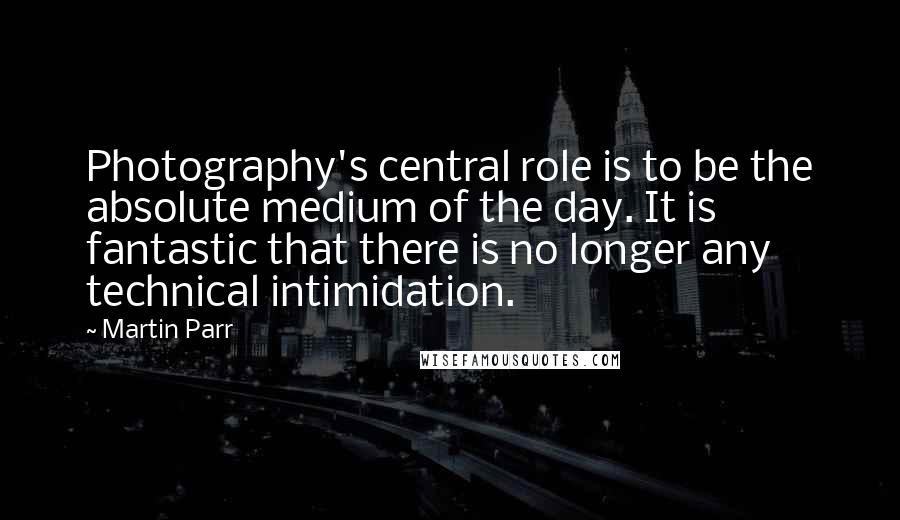 Martin Parr Quotes: Photography's central role is to be the absolute medium of the day. It is fantastic that there is no longer any technical intimidation.