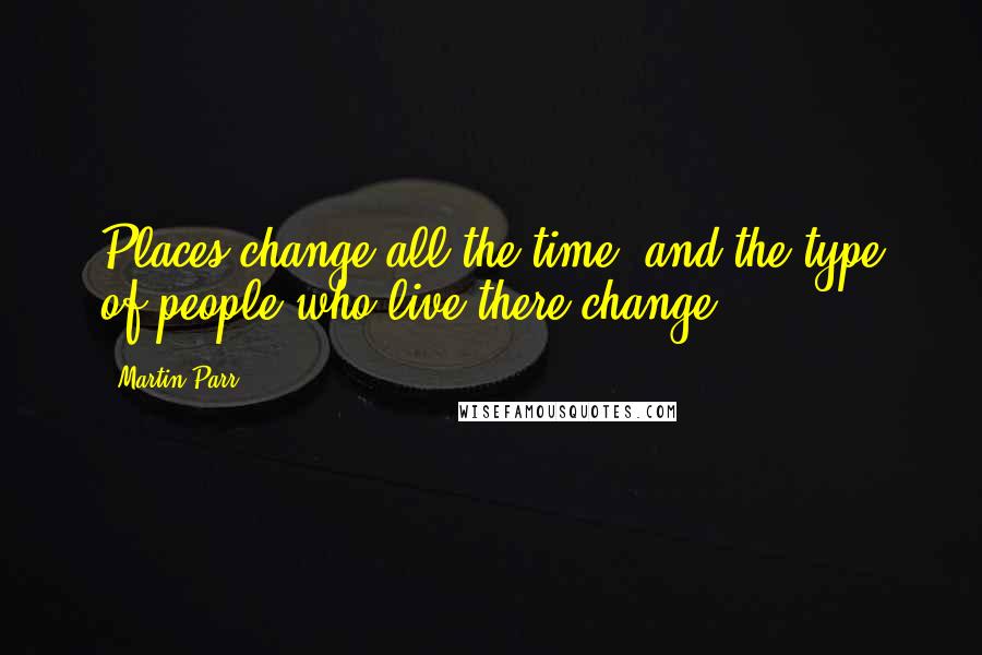 Martin Parr Quotes: Places change all the time, and the type of people who live there change.