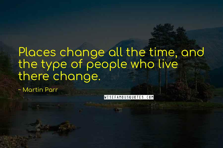 Martin Parr Quotes: Places change all the time, and the type of people who live there change.