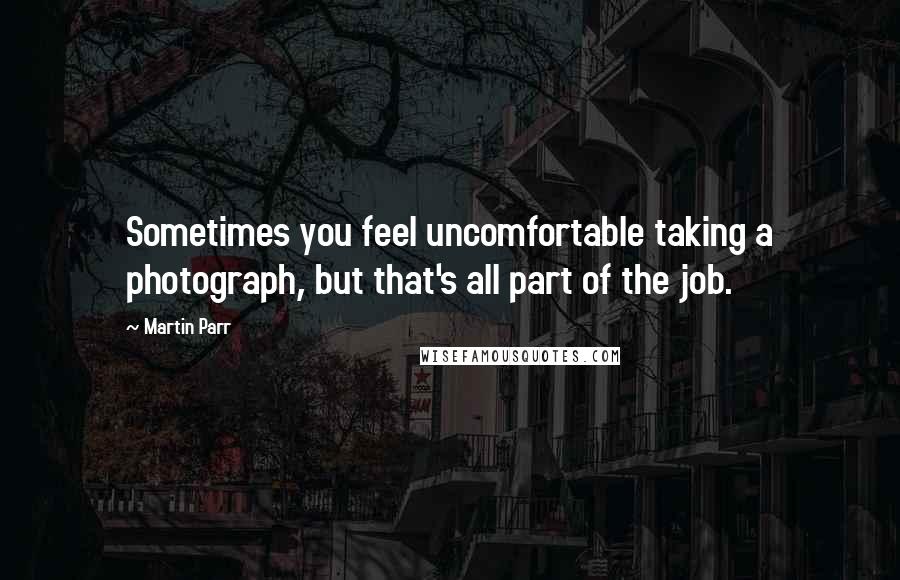 Martin Parr Quotes: Sometimes you feel uncomfortable taking a photograph, but that's all part of the job.