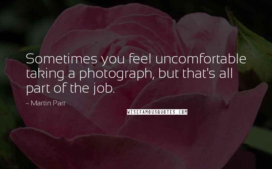 Martin Parr Quotes: Sometimes you feel uncomfortable taking a photograph, but that's all part of the job.