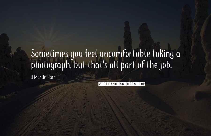 Martin Parr Quotes: Sometimes you feel uncomfortable taking a photograph, but that's all part of the job.