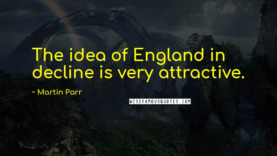 Martin Parr Quotes: The idea of England in decline is very attractive.