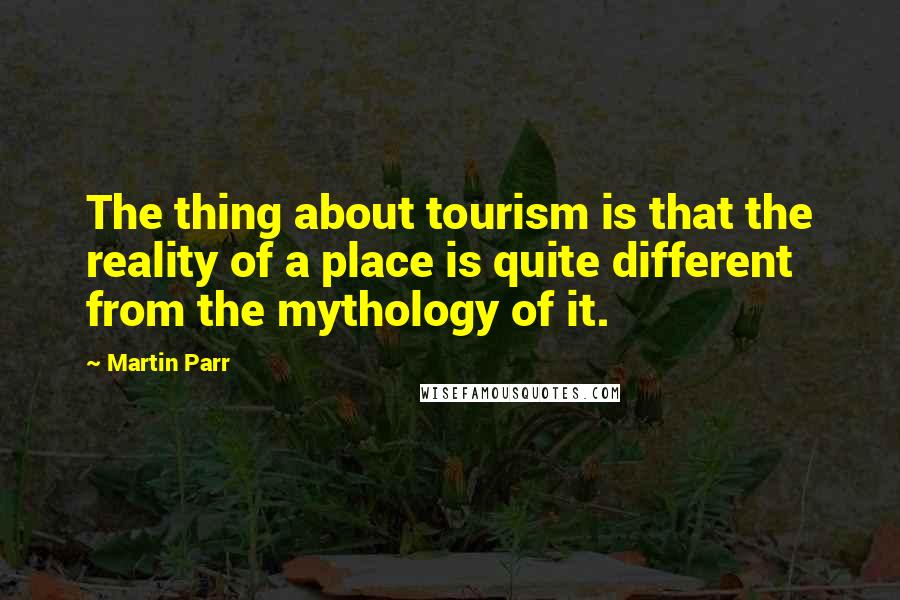 Martin Parr Quotes: The thing about tourism is that the reality of a place is quite different from the mythology of it.