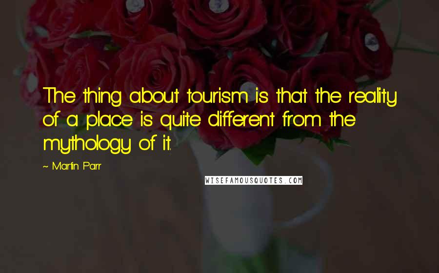 Martin Parr Quotes: The thing about tourism is that the reality of a place is quite different from the mythology of it.
