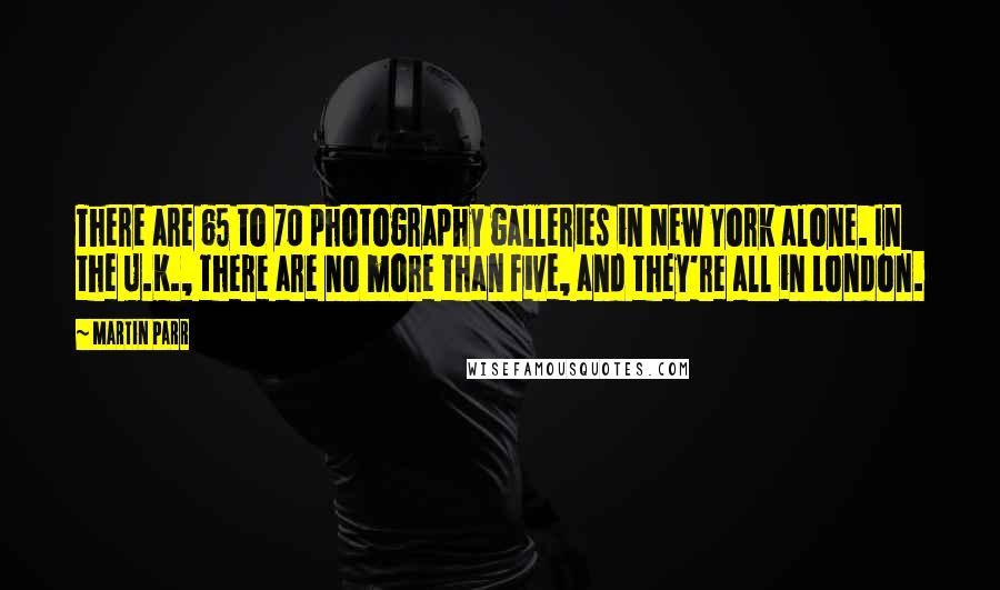 Martin Parr Quotes: There are 65 to 70 photography galleries in New York alone. In the U.K., there are no more than five, and they're all in London.