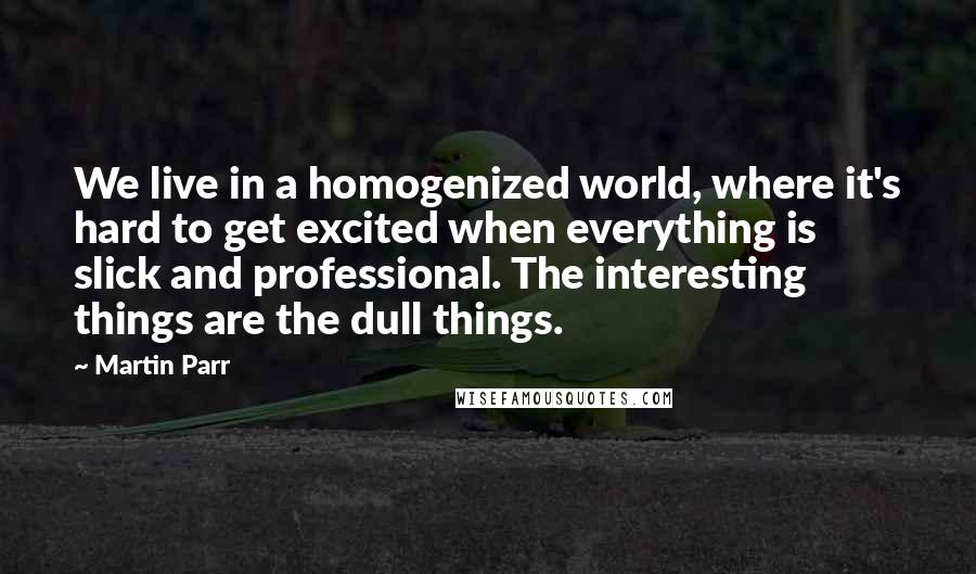 Martin Parr Quotes: We live in a homogenized world, where it's hard to get excited when everything is slick and professional. The interesting things are the dull things.