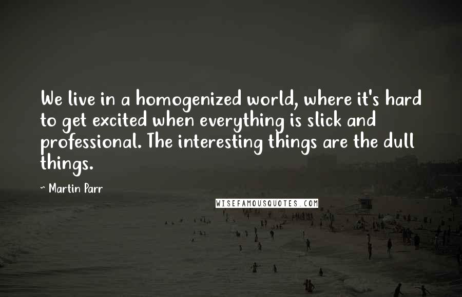 Martin Parr Quotes: We live in a homogenized world, where it's hard to get excited when everything is slick and professional. The interesting things are the dull things.