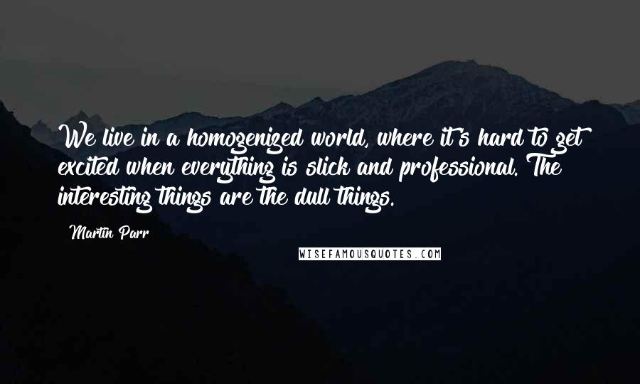 Martin Parr Quotes: We live in a homogenized world, where it's hard to get excited when everything is slick and professional. The interesting things are the dull things.