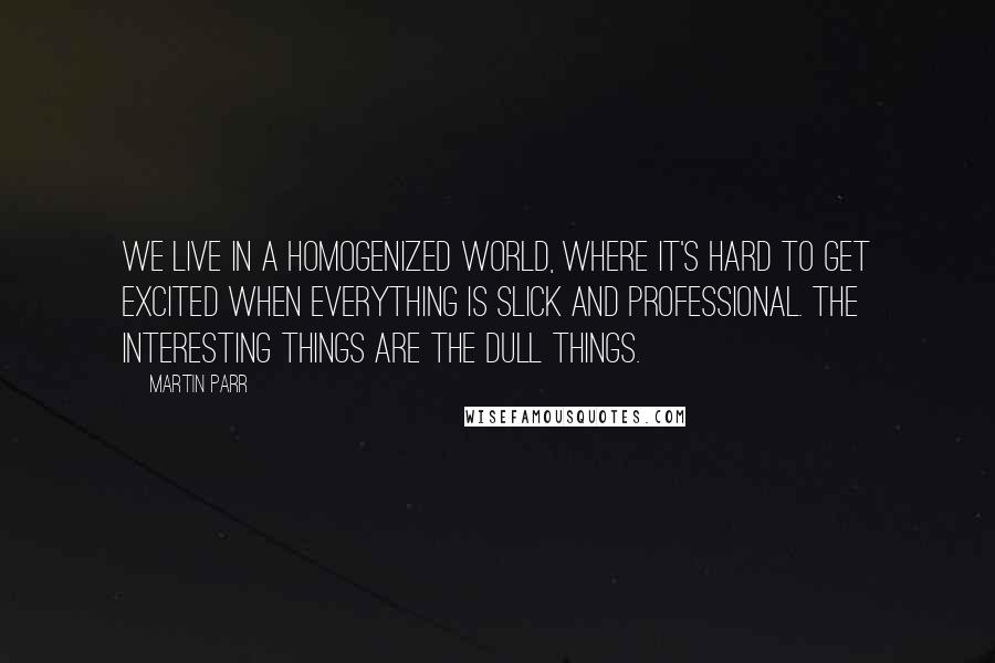 Martin Parr Quotes: We live in a homogenized world, where it's hard to get excited when everything is slick and professional. The interesting things are the dull things.