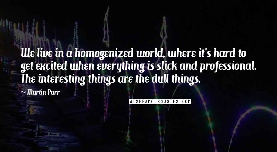Martin Parr Quotes: We live in a homogenized world, where it's hard to get excited when everything is slick and professional. The interesting things are the dull things.