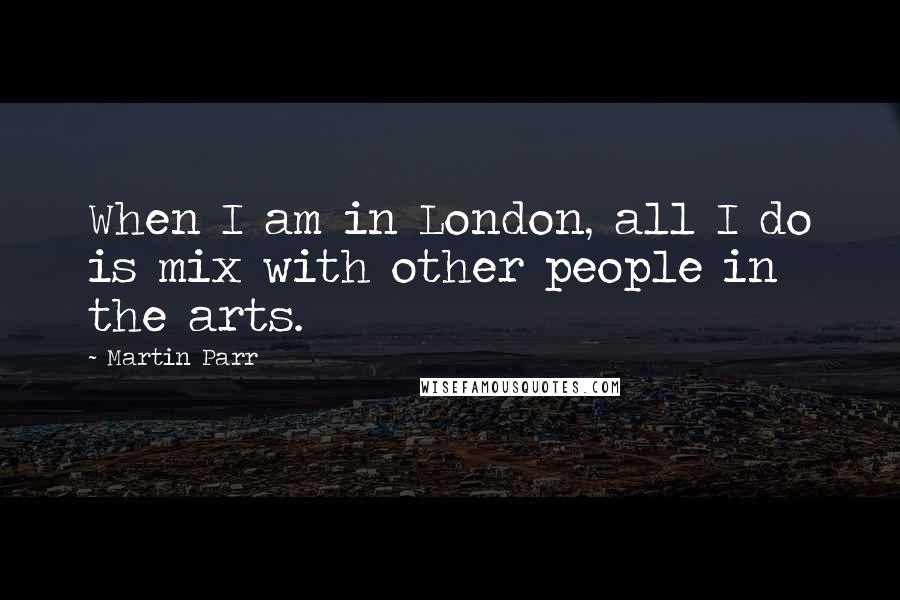 Martin Parr Quotes: When I am in London, all I do is mix with other people in the arts.