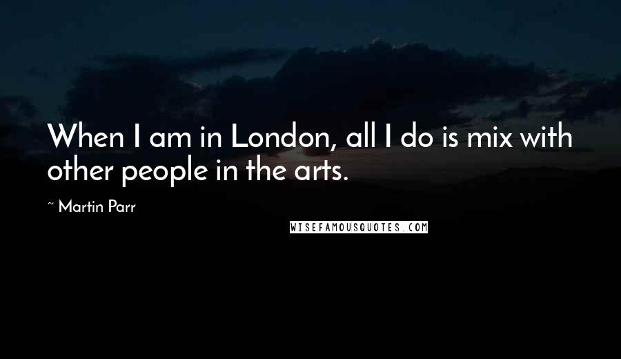 Martin Parr Quotes: When I am in London, all I do is mix with other people in the arts.