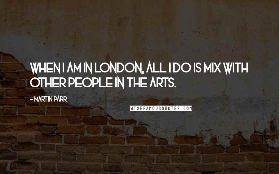 Martin Parr Quotes: When I am in London, all I do is mix with other people in the arts.