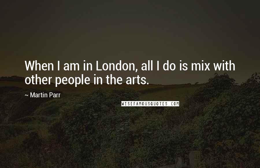 Martin Parr Quotes: When I am in London, all I do is mix with other people in the arts.