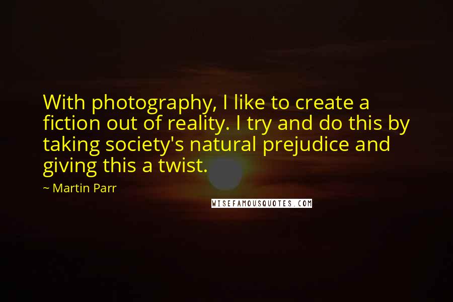 Martin Parr Quotes: With photography, I like to create a fiction out of reality. I try and do this by taking society's natural prejudice and giving this a twist.