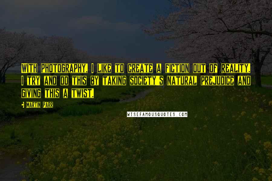 Martin Parr Quotes: With photography, I like to create a fiction out of reality. I try and do this by taking society's natural prejudice and giving this a twist.