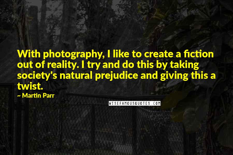 Martin Parr Quotes: With photography, I like to create a fiction out of reality. I try and do this by taking society's natural prejudice and giving this a twist.