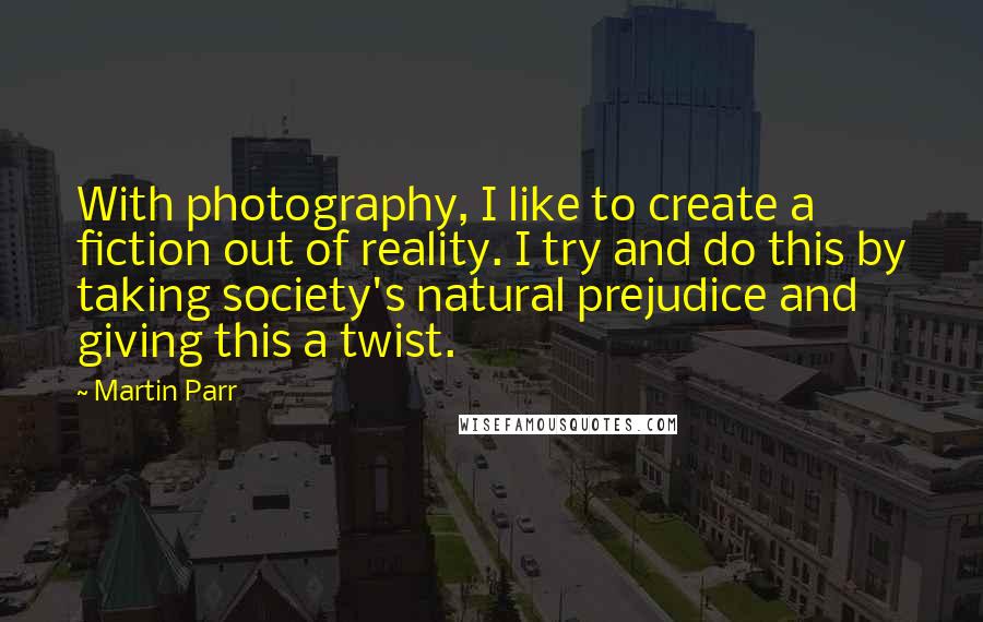 Martin Parr Quotes: With photography, I like to create a fiction out of reality. I try and do this by taking society's natural prejudice and giving this a twist.