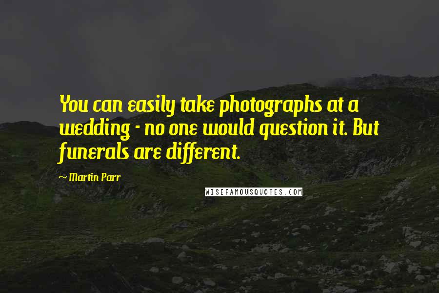 Martin Parr Quotes: You can easily take photographs at a wedding - no one would question it. But funerals are different.