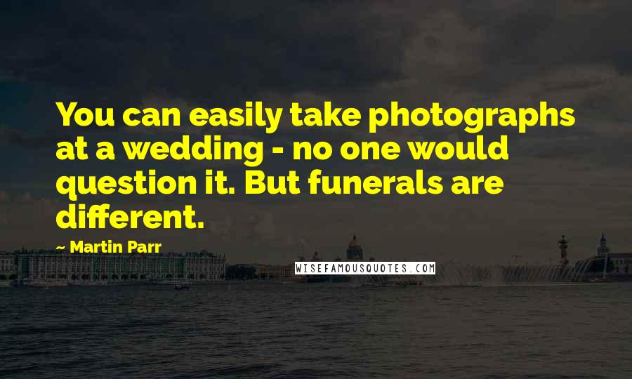 Martin Parr Quotes: You can easily take photographs at a wedding - no one would question it. But funerals are different.