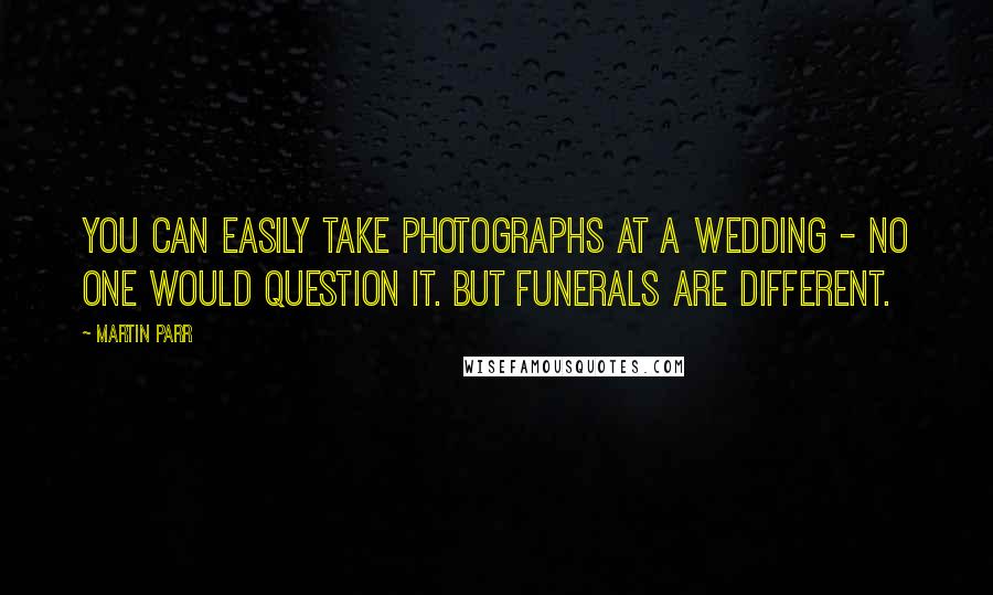 Martin Parr Quotes: You can easily take photographs at a wedding - no one would question it. But funerals are different.