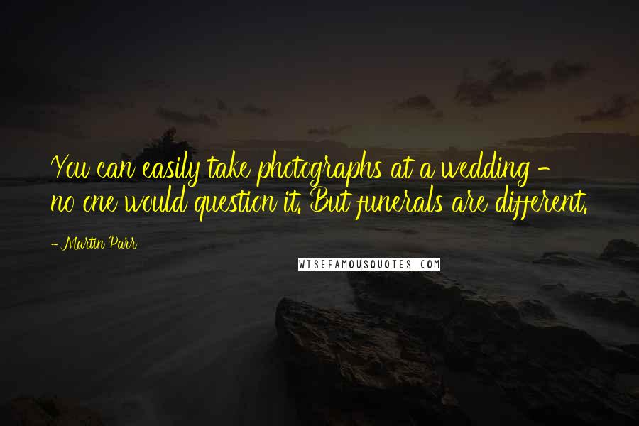 Martin Parr Quotes: You can easily take photographs at a wedding - no one would question it. But funerals are different.