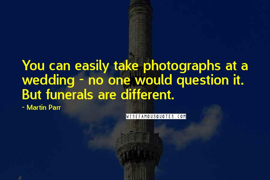 Martin Parr Quotes: You can easily take photographs at a wedding - no one would question it. But funerals are different.