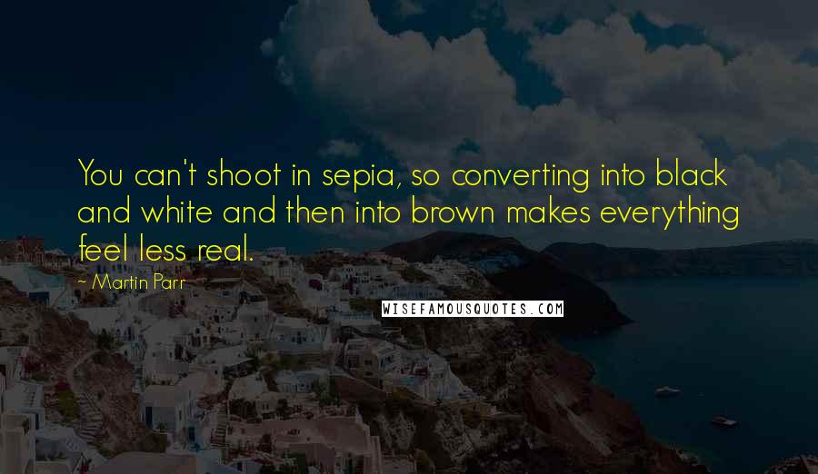 Martin Parr Quotes: You can't shoot in sepia, so converting into black and white and then into brown makes everything feel less real.