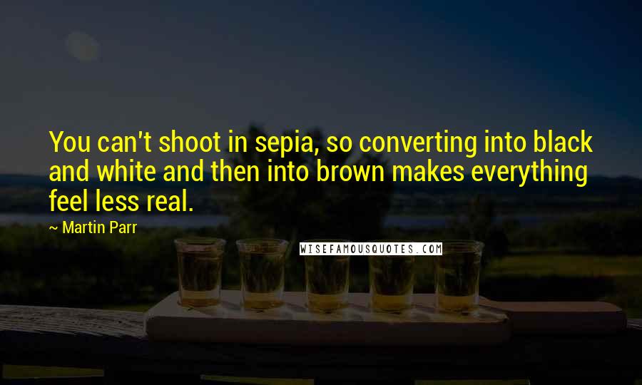 Martin Parr Quotes: You can't shoot in sepia, so converting into black and white and then into brown makes everything feel less real.