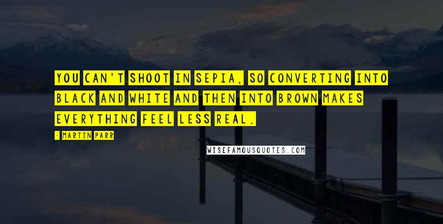 Martin Parr Quotes: You can't shoot in sepia, so converting into black and white and then into brown makes everything feel less real.