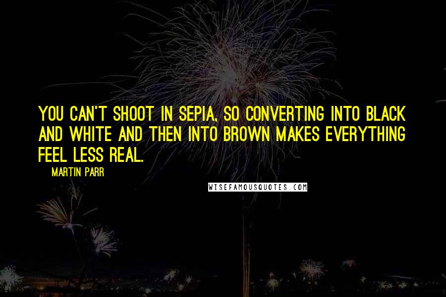 Martin Parr Quotes: You can't shoot in sepia, so converting into black and white and then into brown makes everything feel less real.