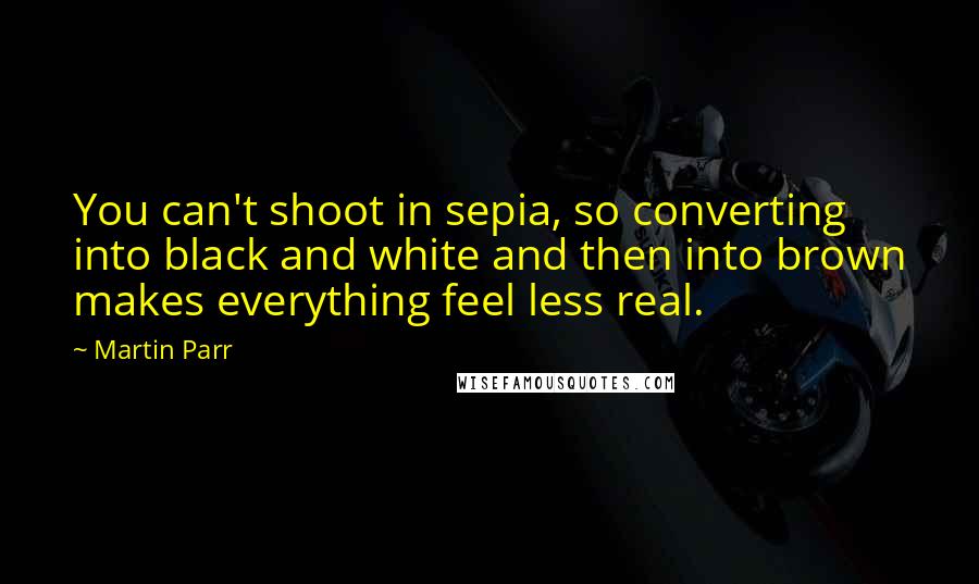 Martin Parr Quotes: You can't shoot in sepia, so converting into black and white and then into brown makes everything feel less real.