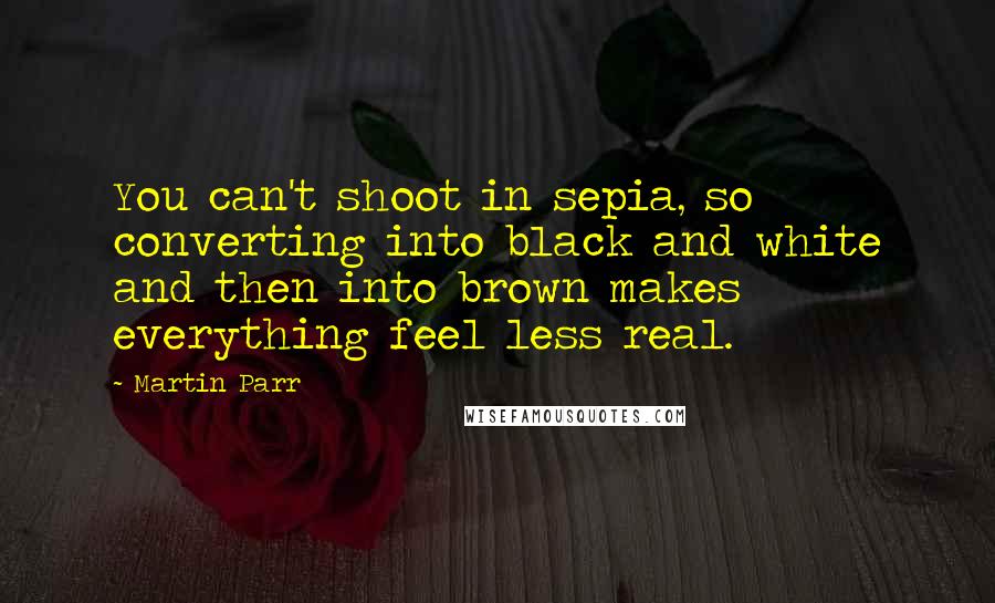 Martin Parr Quotes: You can't shoot in sepia, so converting into black and white and then into brown makes everything feel less real.