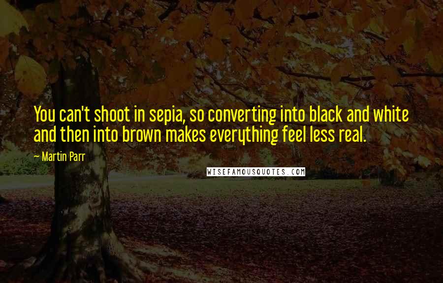 Martin Parr Quotes: You can't shoot in sepia, so converting into black and white and then into brown makes everything feel less real.