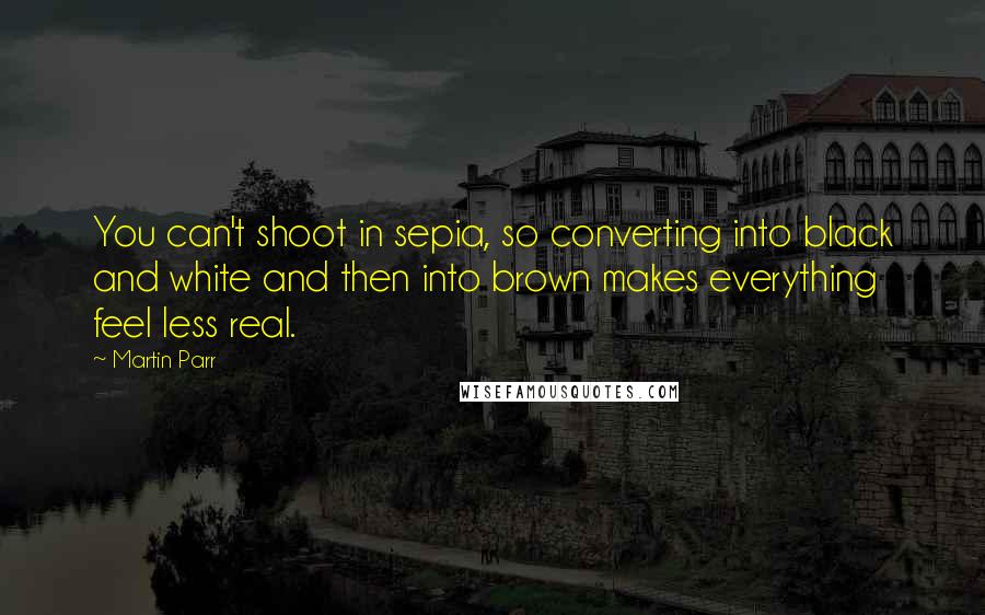 Martin Parr Quotes: You can't shoot in sepia, so converting into black and white and then into brown makes everything feel less real.