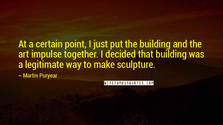 Martin Puryear Quotes: At a certain point, I just put the building and the art impulse together. I decided that building was a legitimate way to make sculpture.