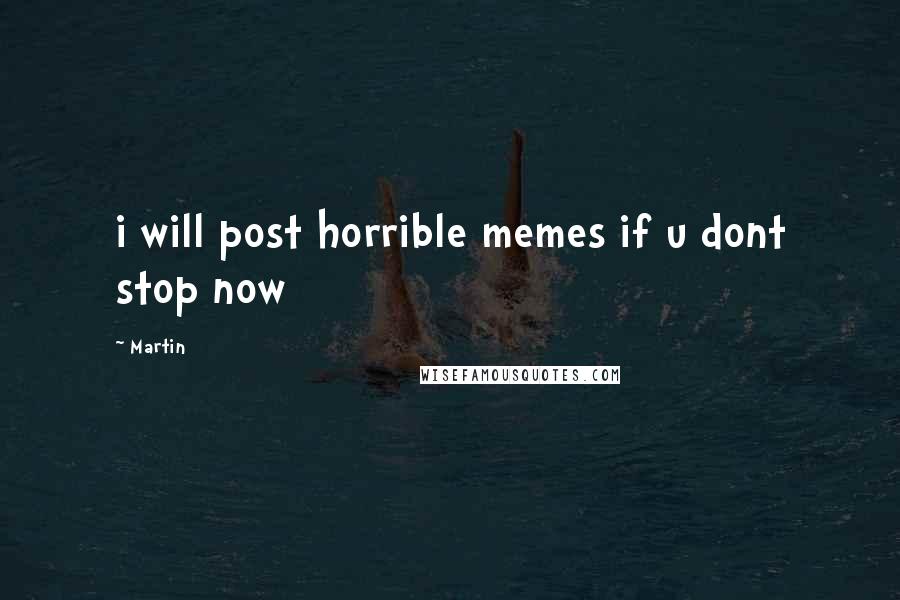 Martin Quotes: i will post horrible memes if u dont stop now