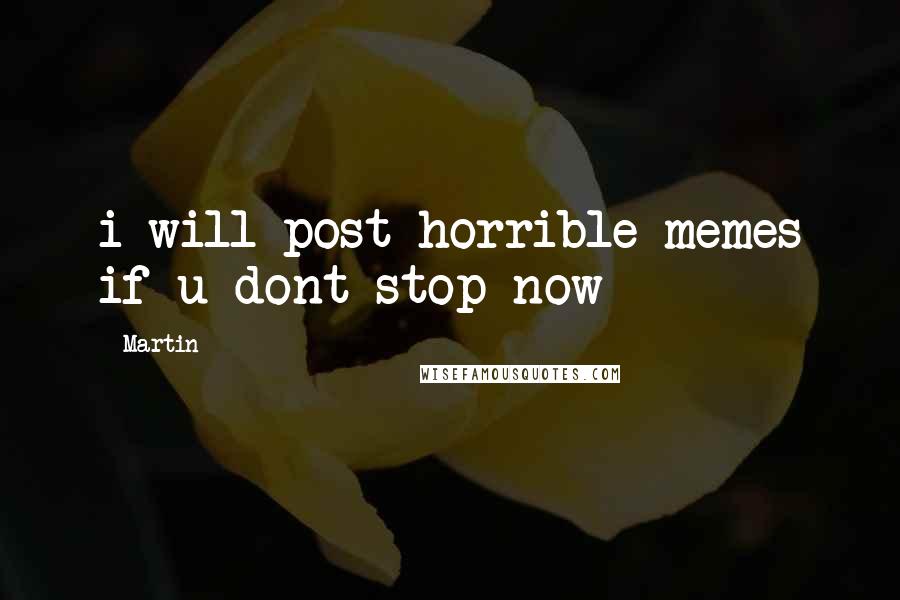 Martin Quotes: i will post horrible memes if u dont stop now