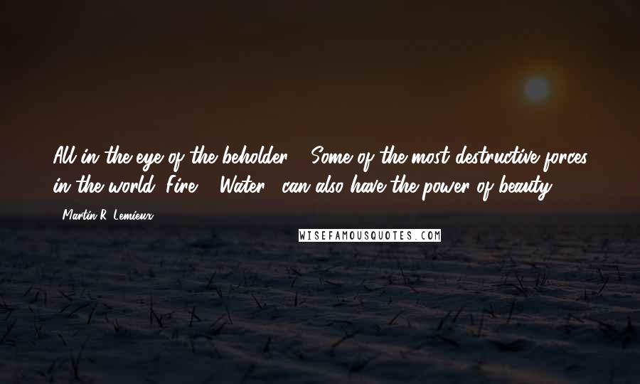 Martin R. Lemieux Quotes: All in the eye of the beholder - Some of the most destructive forces in the world (Fire & Water), can also have the power of beauty.