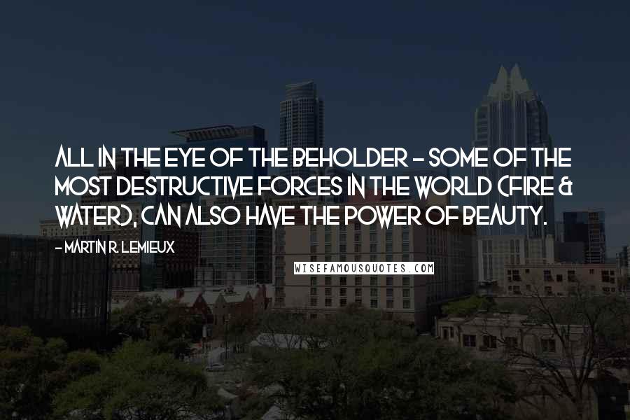 Martin R. Lemieux Quotes: All in the eye of the beholder - Some of the most destructive forces in the world (Fire & Water), can also have the power of beauty.