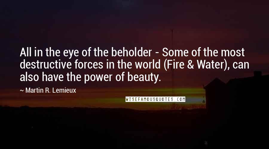 Martin R. Lemieux Quotes: All in the eye of the beholder - Some of the most destructive forces in the world (Fire & Water), can also have the power of beauty.