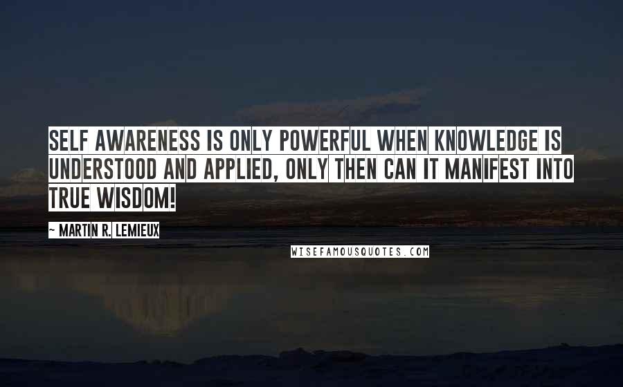 Martin R. Lemieux Quotes: Self awareness is only powerful when knowledge is understood and applied, only then can it manifest into true wisdom!