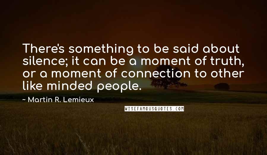 Martin R. Lemieux Quotes: There's something to be said about silence; it can be a moment of truth, or a moment of connection to other like minded people.