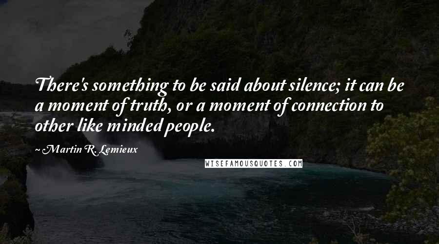 Martin R. Lemieux Quotes: There's something to be said about silence; it can be a moment of truth, or a moment of connection to other like minded people.