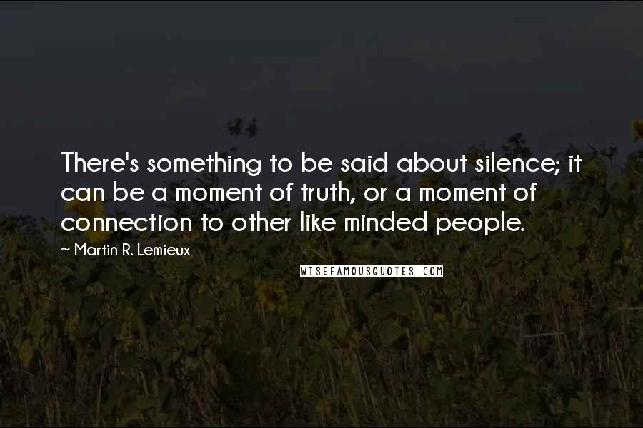 Martin R. Lemieux Quotes: There's something to be said about silence; it can be a moment of truth, or a moment of connection to other like minded people.
