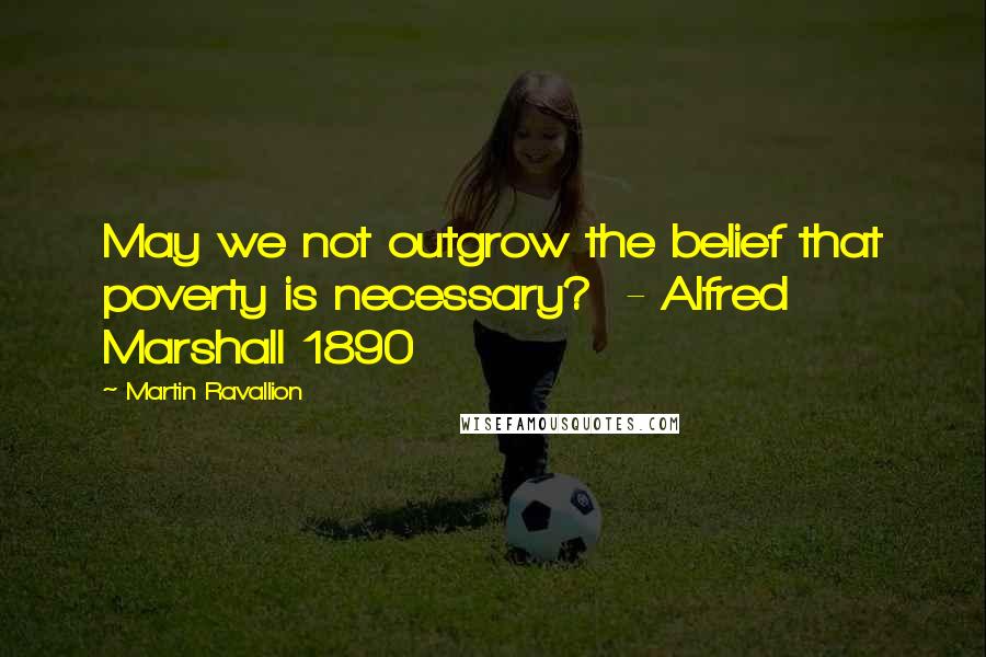 Martin Ravallion Quotes: May we not outgrow the belief that poverty is necessary?  - Alfred Marshall 1890